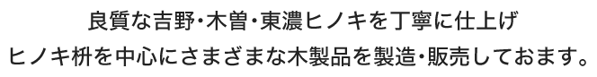 良質な吉野･木曽･東濃ヒノキを丁寧に仕上げ、ヒノキ枡を中心にさまざまな木製品を製造･販売しておます。